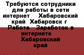 Требуются сотрудники для работы в сети интернет. - Хабаровский край, Хабаровск г. Работа » Заработок в интернете   . Хабаровский край